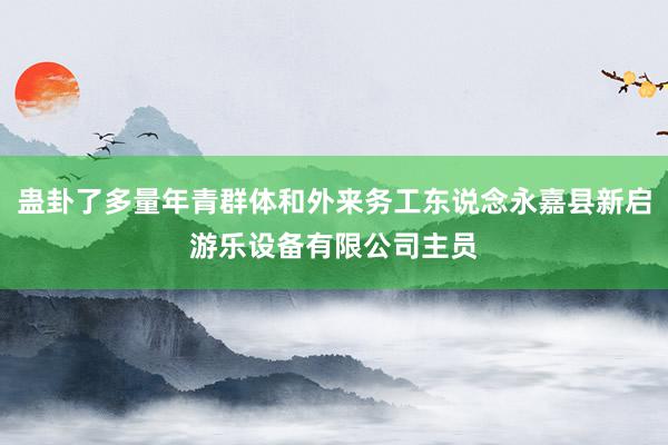 蛊卦了多量年青群体和外来务工东说念永嘉县新启游乐设备有限公司主员